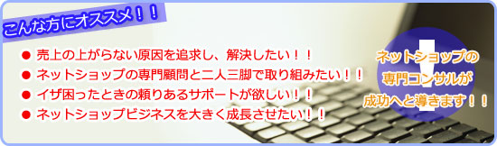 こんな方にオススメ！！　● 売上の上がらない原因を追求し、解決したい！！ ● ネットショップの専門顧問と二人三脚で取り組みたい！！ ● イザ困ったときの頼りあるサポートが欲しい！！ ● ネットショップビジネスを大きく成長させたい！！　ネットショップの専門コンサルが成功へと導きます！！