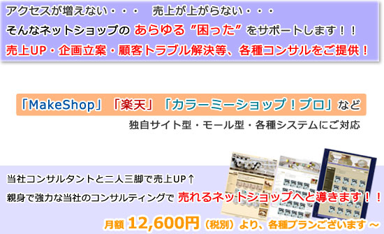 アクセスが増えない・・・ 売上が上がらない・・・ そんなネットショップのあらゆる“困った”をサポートします！！ 売上UP・企画立案・顧客トラブル解決等、各種コンサルをご提供！　「MakeShop」「楽天」「カラーミーショップ」など、独自サイト型・モール型・各種システムにご対応　当社コンサルタントと二人三脚で売上UP↑ 親身で強力な当社コンサルティングで売れるネットショップへ導きます！！　月額12,000円より、各種プランございます～