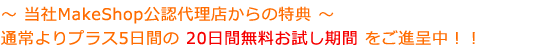 ～ 当社MakeShop公認代理店からの特典 ～ 通常よりプラス5日間の 20日間無料お試し期間 をご進呈中！！
