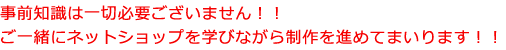 事前知識は一切必要ございません！！ ご一緒にネットショップを学びながら制作を進めてまいります！！